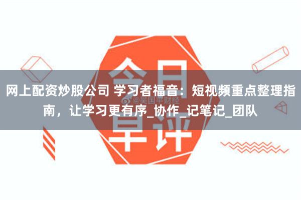 网上配资炒股公司 学习者福音：短视频重点整理指南，让学习更有序_协作_记笔记_团队