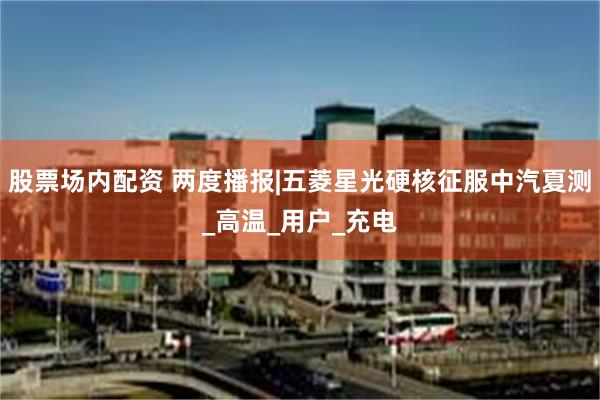 股票场内配资 两度播报|五菱星光硬核征服中汽夏测_高温_用户_充电