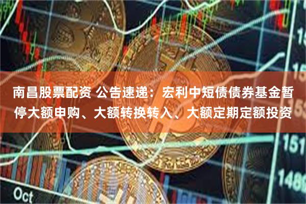 南昌股票配资 公告速递：宏利中短债债券基金暂停大额申购、大额转换转入、大额定期定额投资