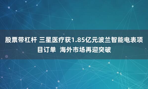 股票带杠杆 三星医疗获1.85亿元波兰智能电表项目订单  海外市场再迎突破