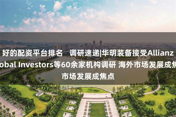 好的配资平台排名   调研速递|华明装备接受Allianz Global Investors等60余家机构调研 海外市场发展成焦点