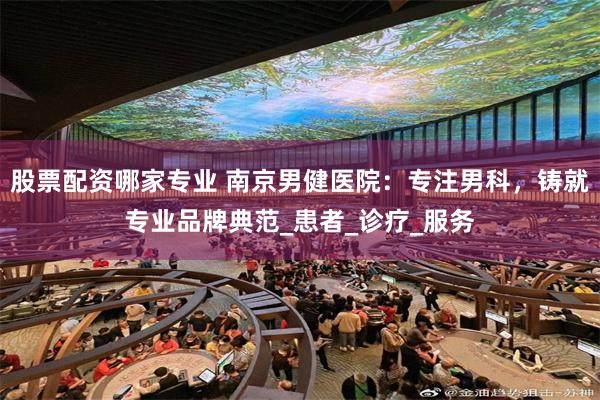 股票配资哪家专业 南京男健医院：专注男科，铸就专业品牌典范_患者_诊疗_服务