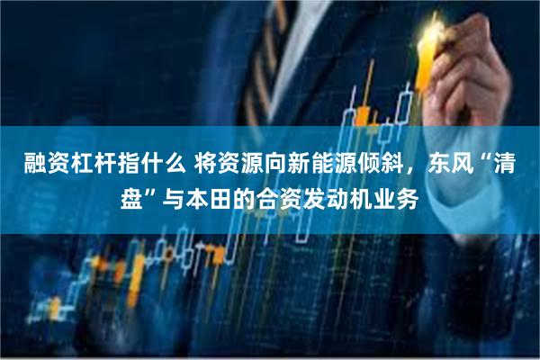 融资杠杆指什么 将资源向新能源倾斜，东风“清盘”与本田的合资发动机业务