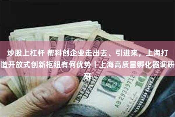 炒股上杠杆 帮科创企业走出去、引进来，上海打造开放式创新枢纽有何优势｜上海高质量孵化器调研