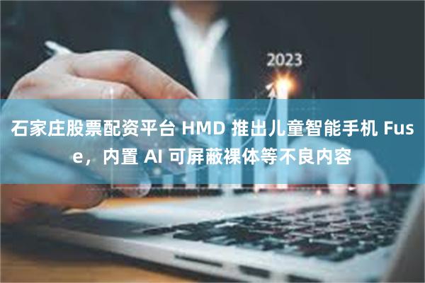 石家庄股票配资平台 HMD 推出儿童智能手机 Fuse，内置 AI 可屏蔽裸体等不良内容