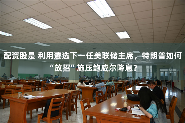 配资股是 利用遴选下一任美联储主席，特朗普如何“放招”施压鲍威尔降息？