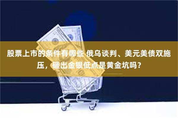 股票上市的条件有哪些 俄乌谈判、美元美债双施压，砸出金银低点是黄金坑吗？