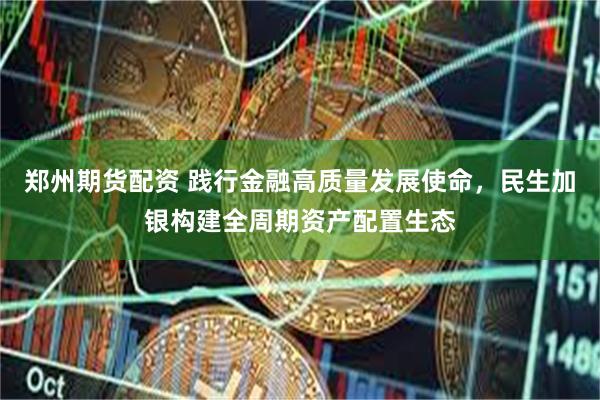 郑州期货配资 践行金融高质量发展使命，民生加银构建全周期资产配置生态