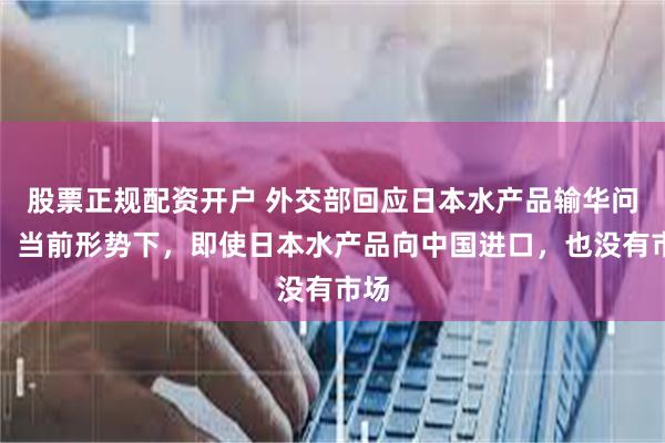 股票正规配资开户 外交部回应日本水产品输华问题：当前形势下，即使日本水产品向中国进口，也没有市场