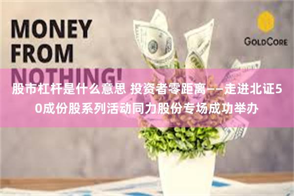 股市杠杆是什么意思 投资者零距离——走进北证50成份股系列活动同力股份专场成功举办