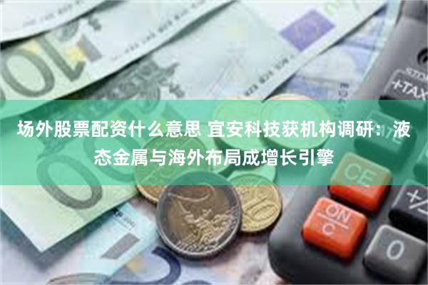 场外股票配资什么意思 宜安科技获机构调研:液态金属与海外布局成增长引擎