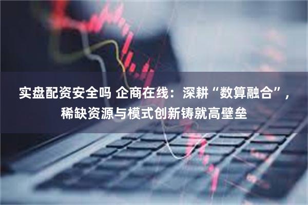 实盘配资安全吗 企商在线：深耕“数算融合”，稀缺资源与模式创新铸就高壁垒