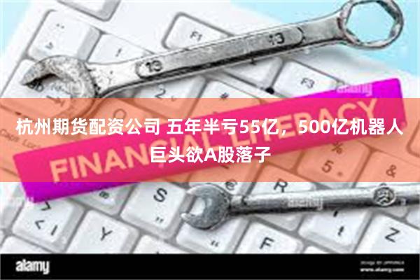 杭州期货配资公司 五年半亏55亿，500亿机器人巨头欲A股落子