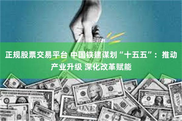 正规股票交易平台 中国铁建谋划“十五五”：推动产业升级 深化改革赋能